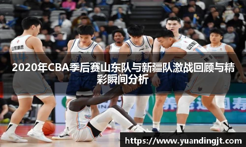 2020年CBA季后赛山东队与新疆队激战回顾与精彩瞬间分析