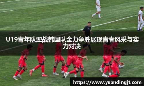 U19青年队迎战韩国队全力争胜展现青春风采与实力对决